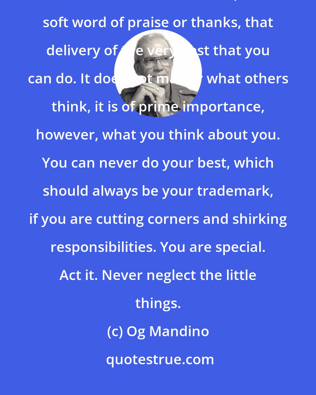 Og Mandino: Never neglect the little things. Never skimp on that extra effort, that additional few minutes, that soft word of praise or thanks, that delivery of the very best that you can do. It does not matter what others think, it is of prime importance, however, what you think about you. You can never do your best, which should always be your trademark, if you are cutting corners and shirking responsibilities. You are special. Act it. Never neglect the little things.