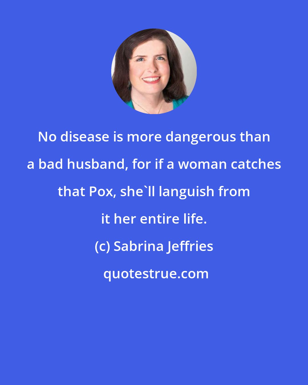 Sabrina Jeffries: No disease is more dangerous than a bad husband, for if a woman catches that Pox, she'll languish from it her entire life.