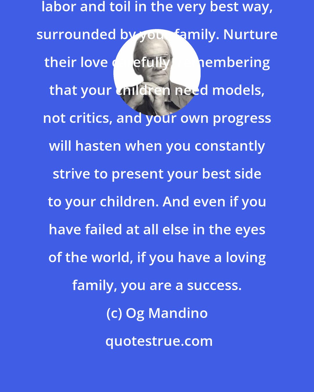 Og Mandino: Always reward your long hours of labor and toil in the very best way, surrounded by your family. Nurture their love carefully, remembering that your children need models, not critics, and your own progress will hasten when you constantly strive to present your best side to your children. And even if you have failed at all else in the eyes of the world, if you have a loving family, you are a success.