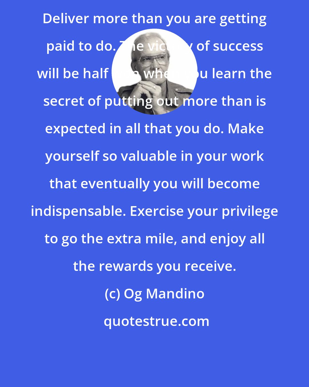 Og Mandino: Deliver more than you are getting paid to do. The victory of success will be half won when you learn the secret of putting out more than is expected in all that you do. Make yourself so valuable in your work that eventually you will become indispensable. Exercise your privilege to go the extra mile, and enjoy all the rewards you receive.