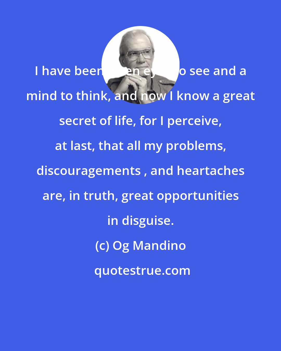 Og Mandino: I have been given eyes to see and a mind to think, and now I know a great secret of life, for I perceive, at last, that all my problems, discouragements , and heartaches are, in truth, great opportunities in disguise.