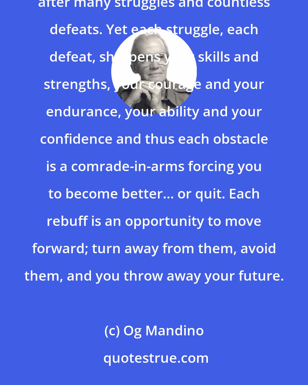 Og Mandino: Obstacles are necessary for success because in selling, as in all careers of importance, victory comes only after many struggles and countless defeats. Yet each struggle, each defeat, sharpens your skills and strengths, your courage and your endurance, your ability and your confidence and thus each obstacle is a comrade-in-arms forcing you to become better... or quit. Each rebuff is an opportunity to move forward; turn away from them, avoid them, and you throw away your future.