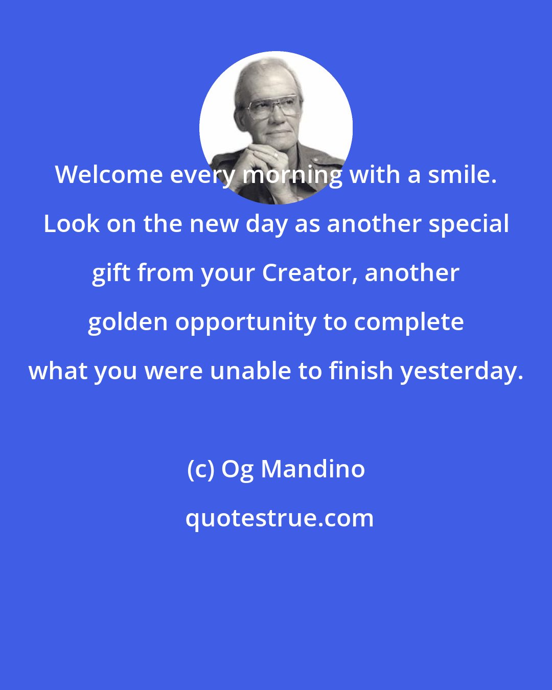 Og Mandino: Welcome every morning with a smile. Look on the new day as another special gift from your Creator, another golden opportunity to complete what you were unable to finish yesterday.