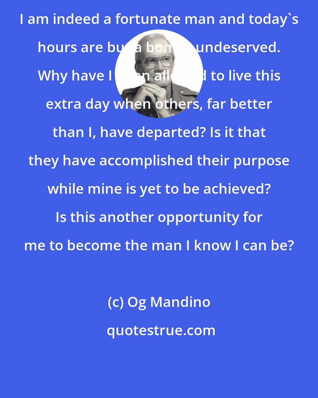 Og Mandino: I am indeed a fortunate man and today's hours are but a bonus, undeserved. Why have I been allowed to live this extra day when others, far better than I, have departed? Is it that they have accomplished their purpose while mine is yet to be achieved? Is this another opportunity for me to become the man I know I can be?