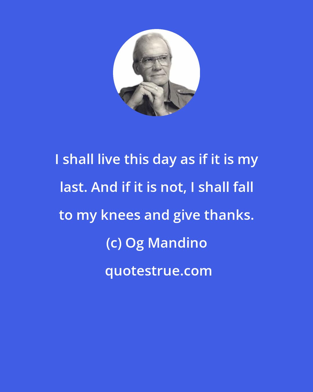 Og Mandino: I shall live this day as if it is my last. And if it is not, I shall fall to my knees and give thanks.