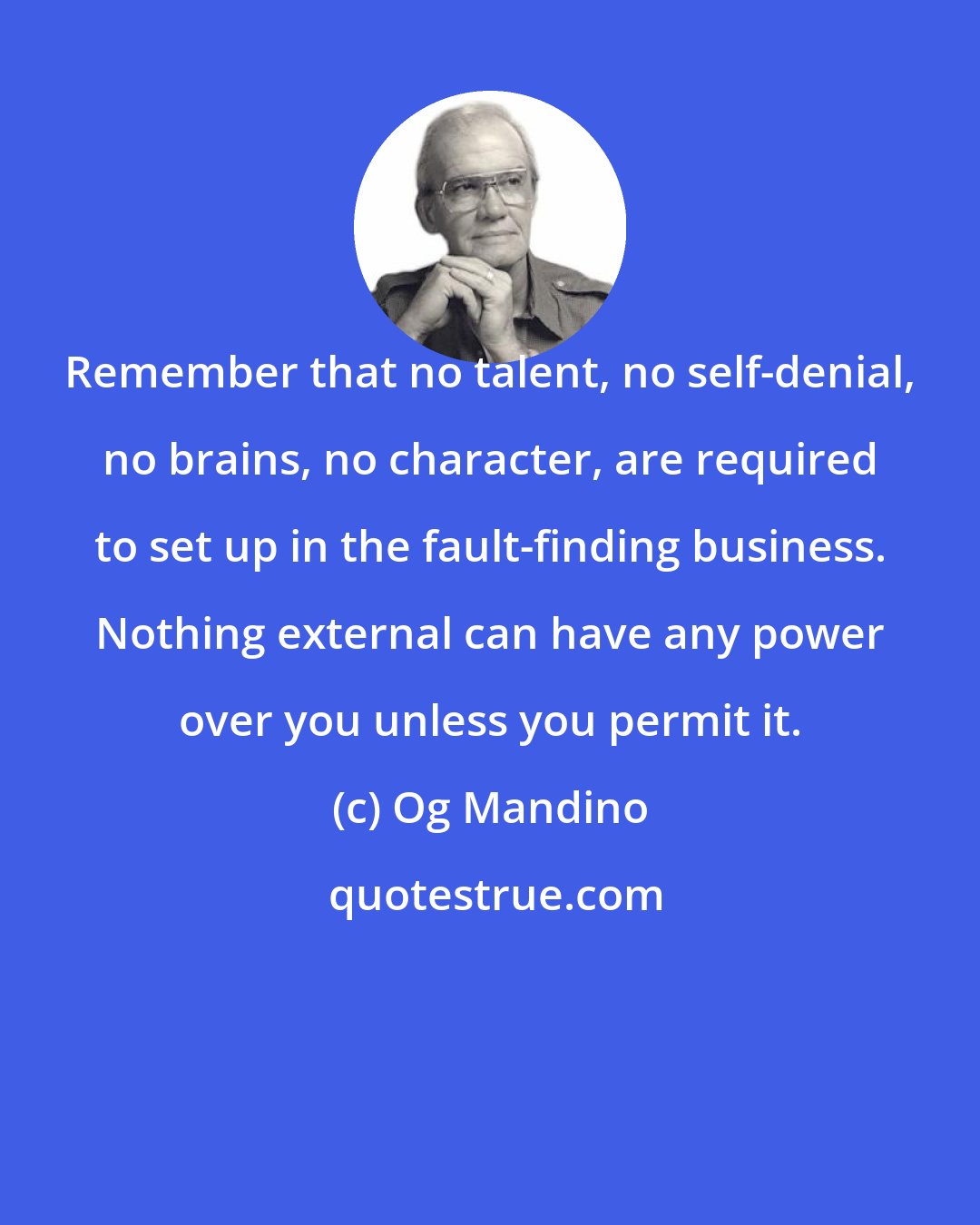 Og Mandino: Remember that no talent, no self-denial, no brains, no character, are required to set up in the fault-finding business. Nothing external can have any power over you unless you permit it.