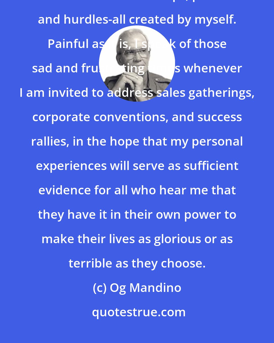 Og Mandino: The road to success, for me, was a long and arduous journey, strewn with obstacles and traps, pitfalls and hurdles-all created by myself. Painful as it is, I speak of those sad and frustrating times whenever I am invited to address sales gatherings, corporate conventions, and success rallies, in the hope that my personal experiences will serve as sufficient evidence for all who hear me that they have it in their own power to make their lives as glorious or as terrible as they choose.