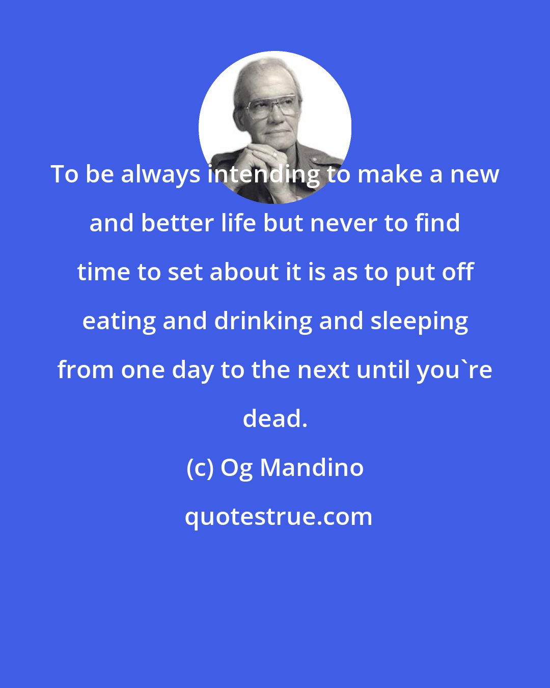 Og Mandino: To be always intending to make a new and better life but never to find time to set about it is as to put off eating and drinking and sleeping from one day to the next until you're dead.