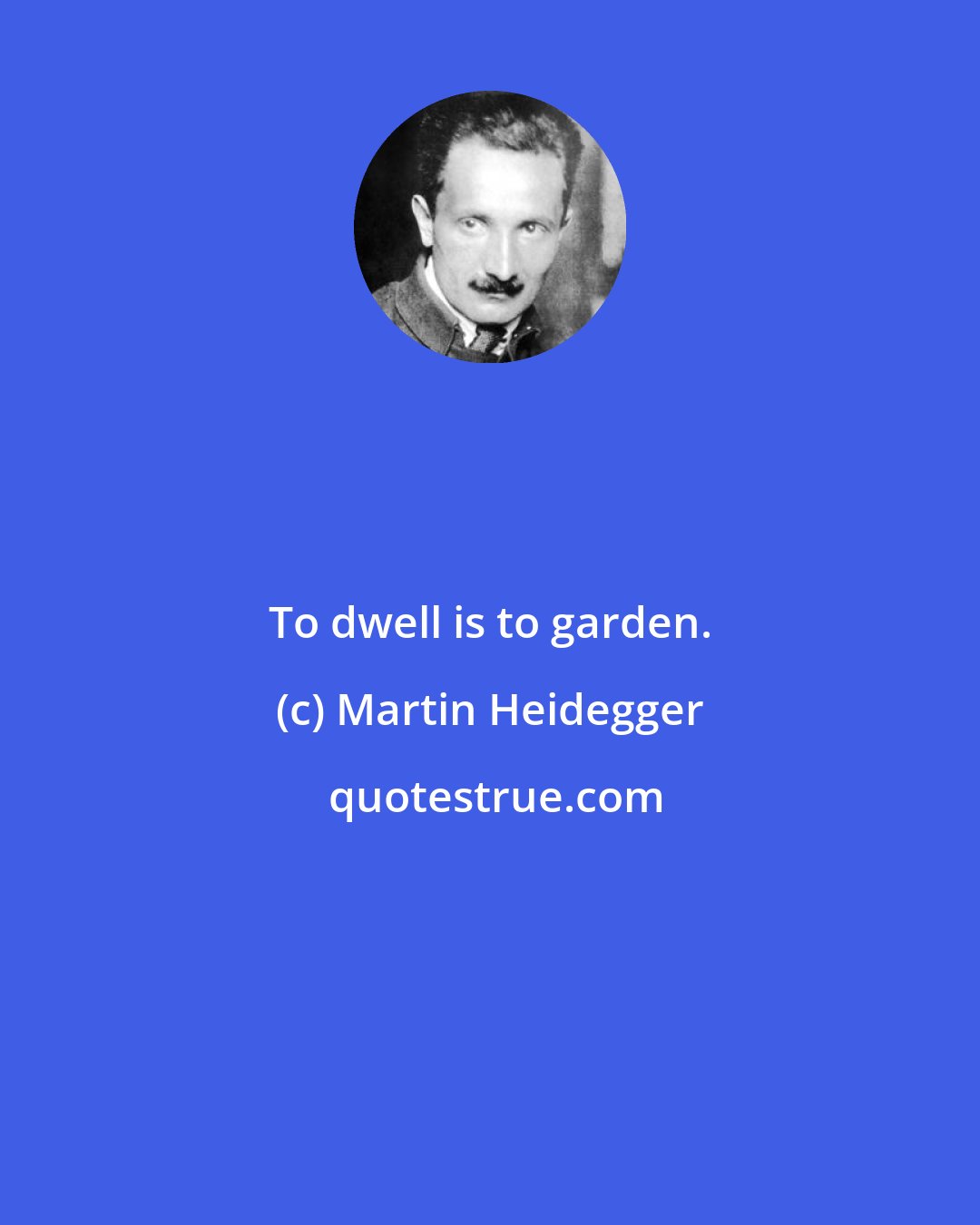 Martin Heidegger: To dwell is to garden.