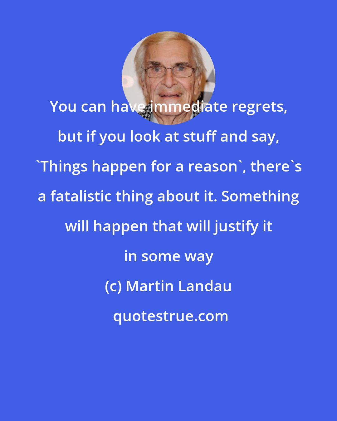 Martin Landau: You can have immediate regrets, but if you look at stuff and say, 'Things happen for a reason', there's a fatalistic thing about it. Something will happen that will justify it in some way