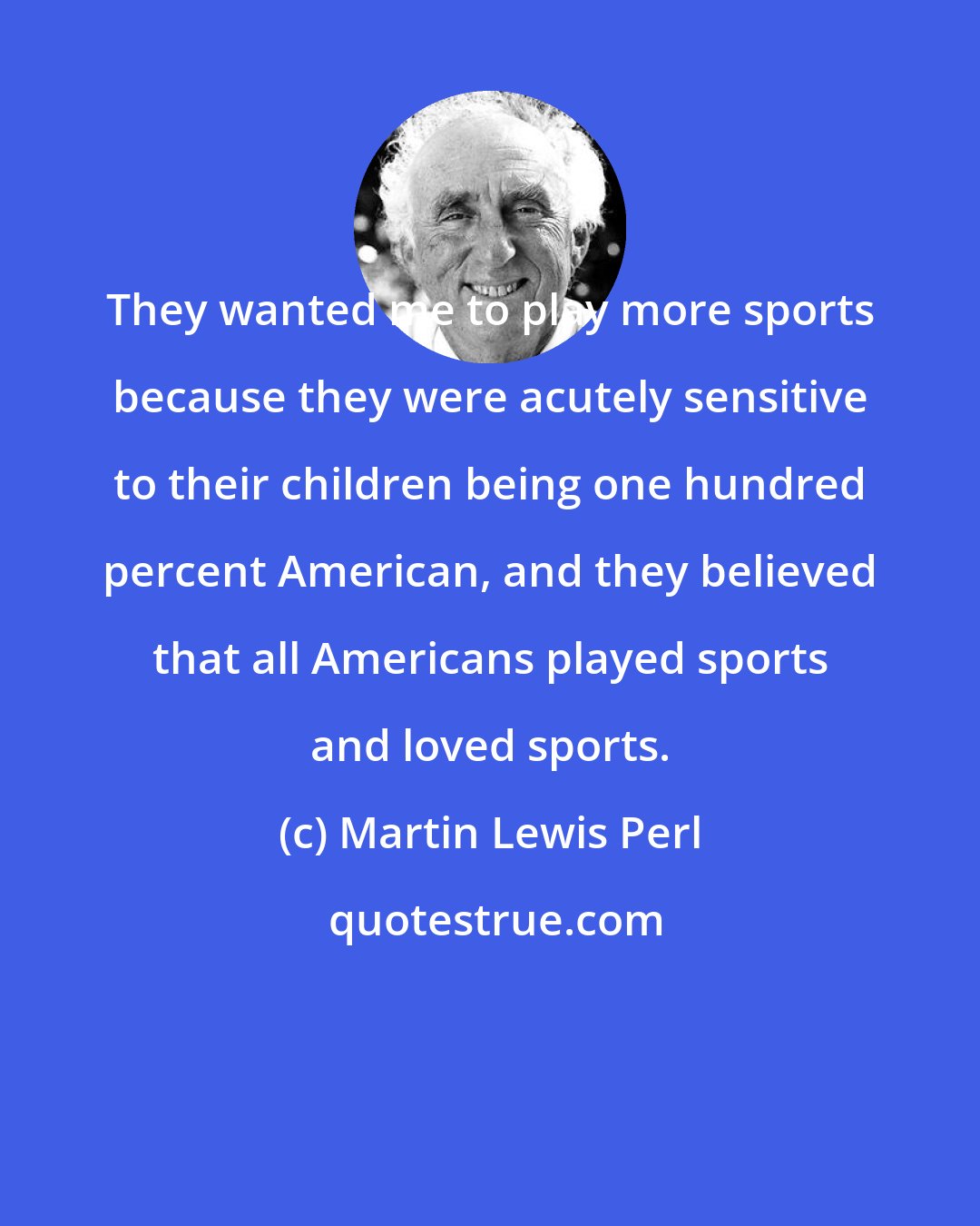 Martin Lewis Perl: They wanted me to play more sports because they were acutely sensitive to their children being one hundred percent American, and they believed that all Americans played sports and loved sports.