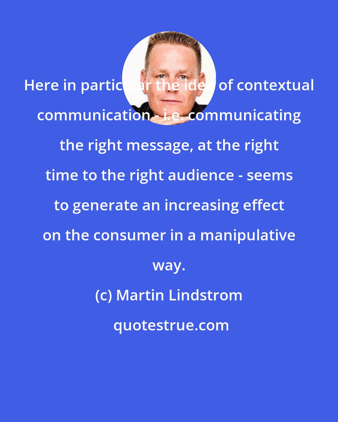 Martin Lindstrom: Here in particular the idea of contextual communication - i.e. communicating the right message, at the right time to the right audience - seems to generate an increasing effect on the consumer in a manipulative way.