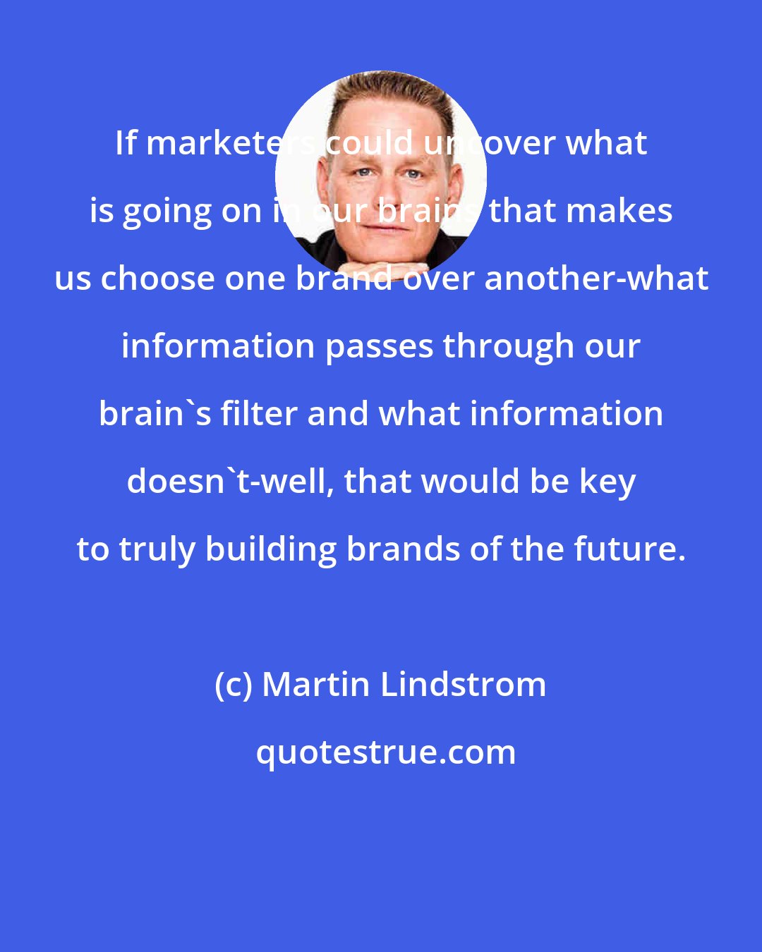 Martin Lindstrom: If marketers could uncover what is going on in our brains that makes us choose one brand over another-what information passes through our brain's filter and what information doesn't-well, that would be key to truly building brands of the future.