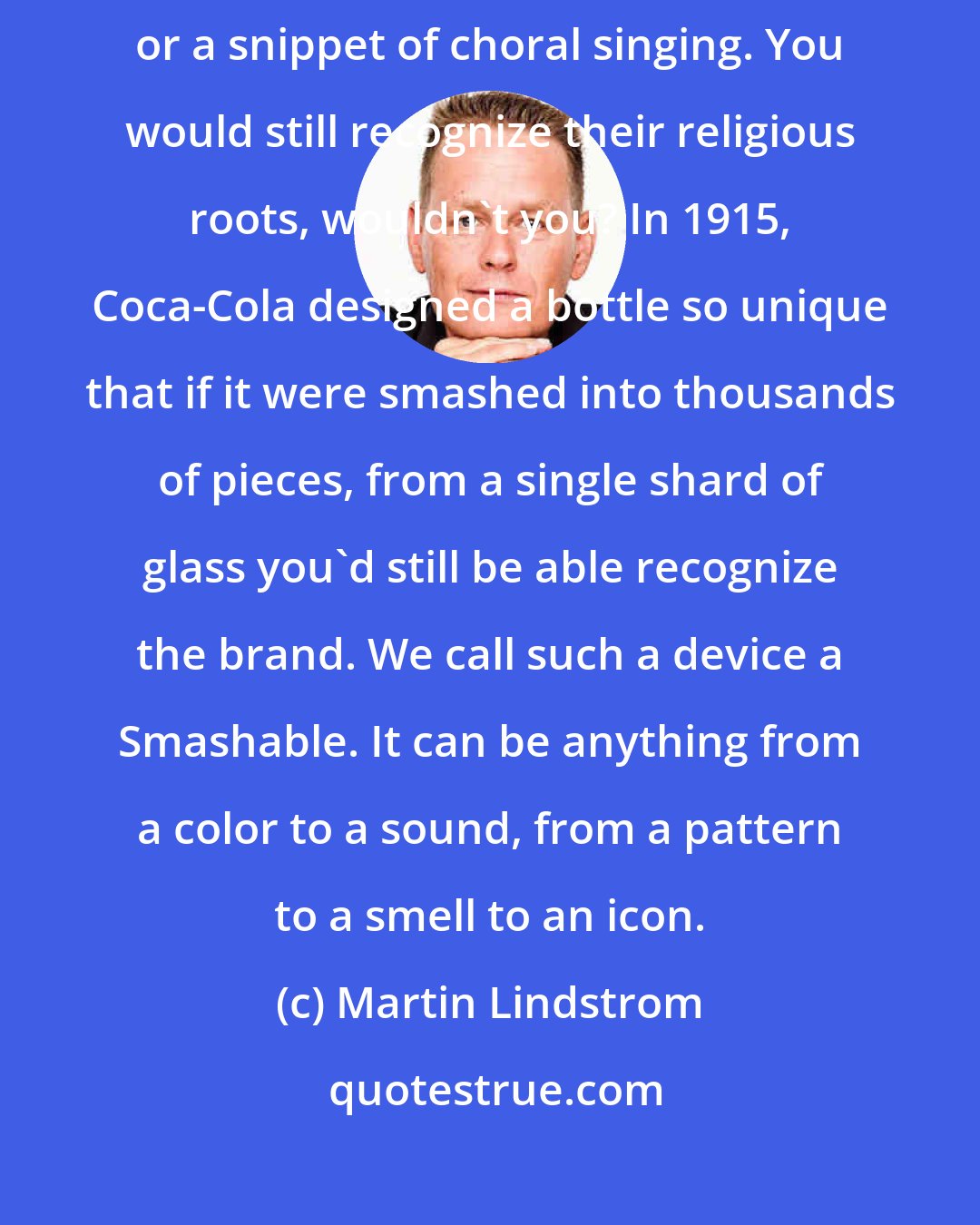 Martin Lindstrom: Imagine a smashed stained-glass window, a page torn from a Bible, or a snippet of choral singing. You would still recognize their religious roots, wouldn't you? In 1915, Coca-Cola designed a bottle so unique that if it were smashed into thousands of pieces, from a single shard of glass you'd still be able recognize the brand. We call such a device a Smashable. It can be anything from a color to a sound, from a pattern to a smell to an icon.