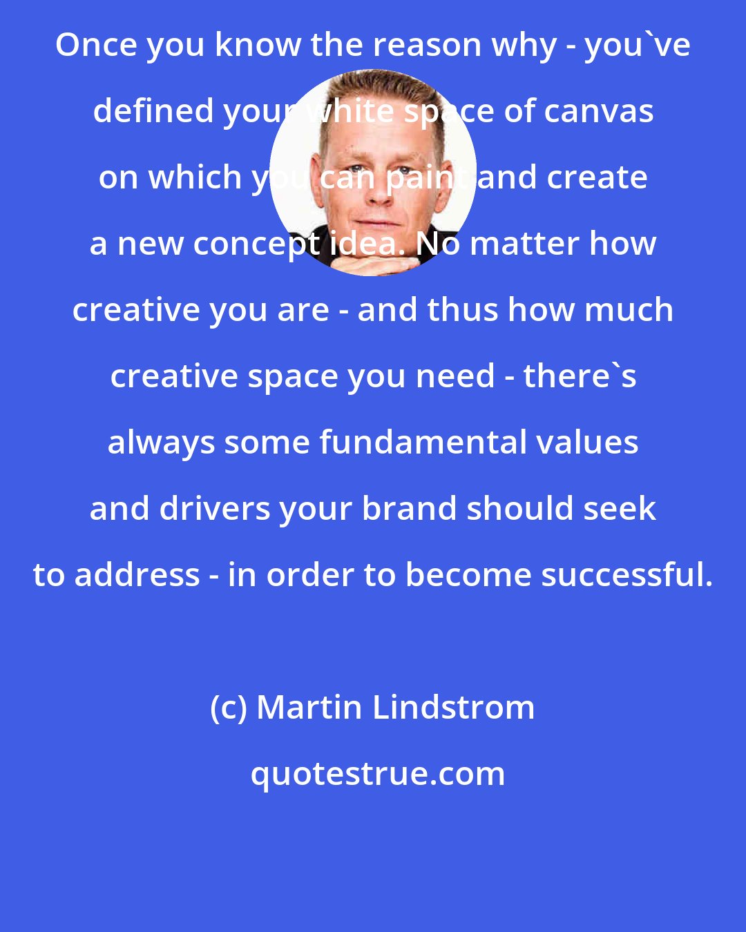 Martin Lindstrom: Once you know the reason why - you've defined your white space of canvas on which you can paint and create a new concept idea. No matter how creative you are - and thus how much creative space you need - there's always some fundamental values and drivers your brand should seek to address - in order to become successful.