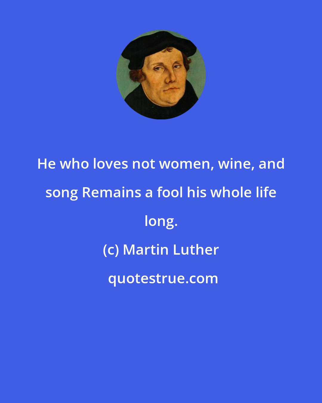 Martin Luther: He who loves not women, wine, and song Remains a fool his whole life long.