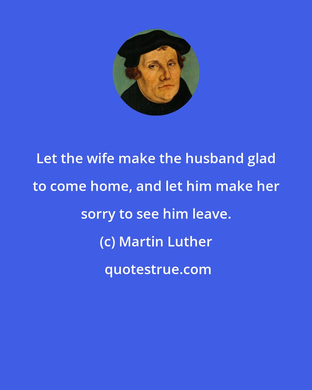 Martin Luther: Let the wife make the husband glad to come home, and let him make her sorry to see him leave.