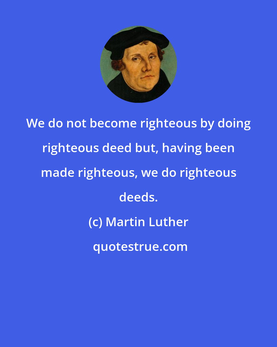 Martin Luther: We do not become righteous by doing righteous deed but, having been made righteous, we do righteous deeds.