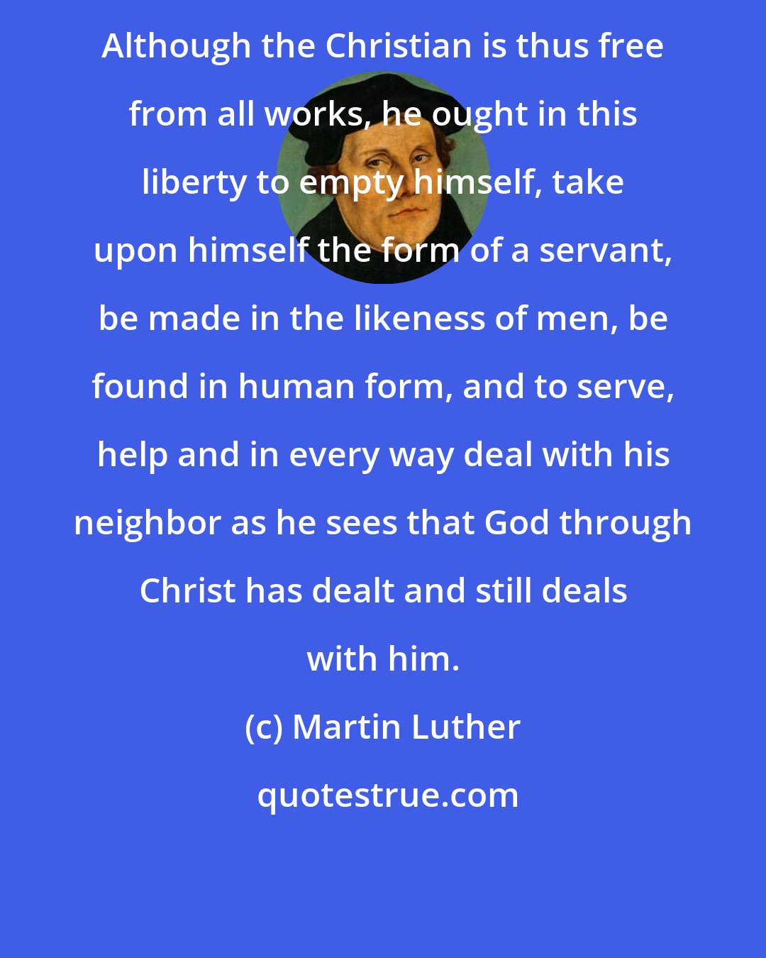 Martin Luther: Although the Christian is thus free from all works, he ought in this liberty to empty himself, take upon himself the form of a servant, be made in the likeness of men, be found in human form, and to serve, help and in every way deal with his neighbor as he sees that God through Christ has dealt and still deals with him.