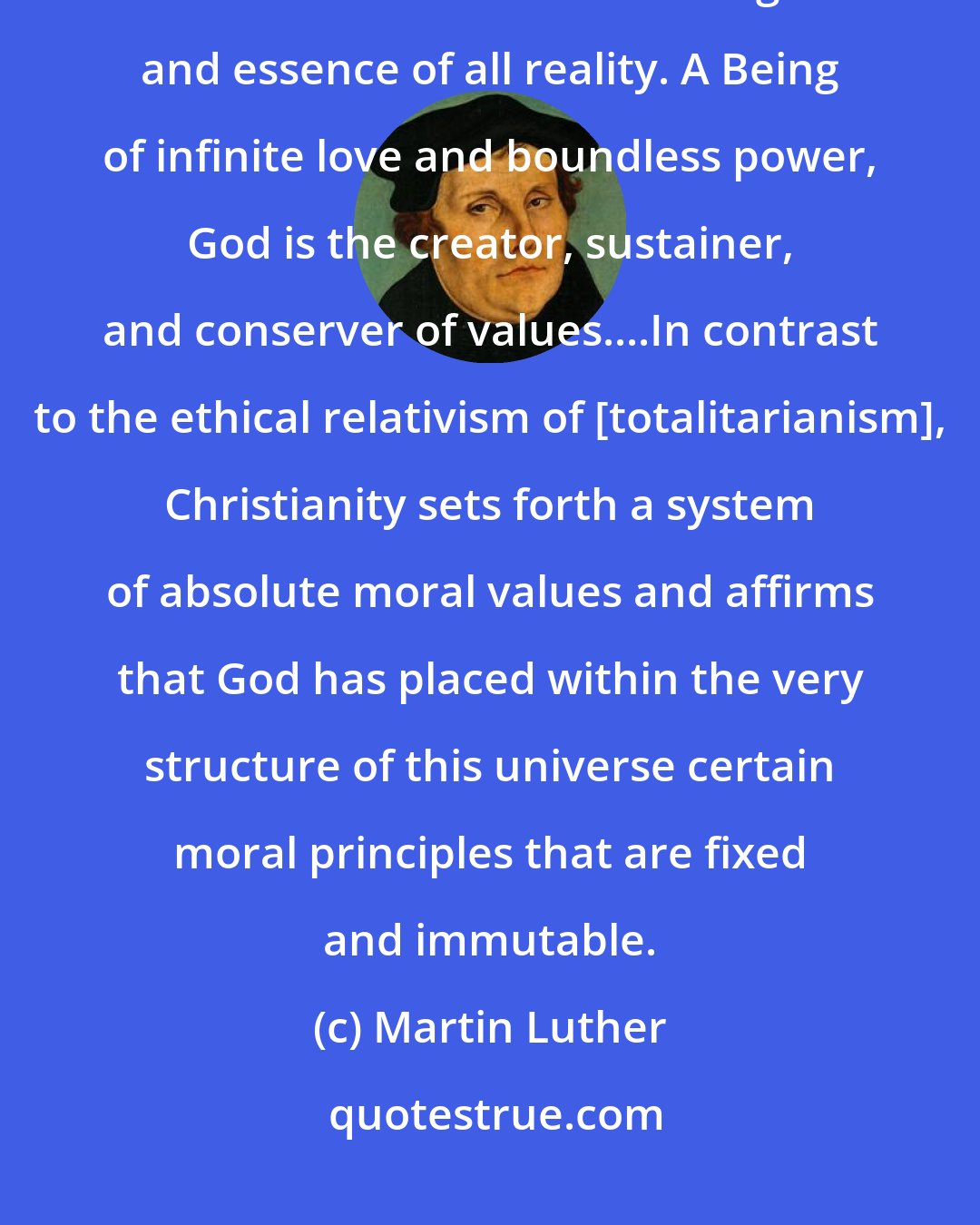 Martin Luther: At the center of the Christian faith is the affirmation that there is a God in the universe who is the ground and essence of all reality. A Being of infinite love and boundless power, God is the creator, sustainer, and conserver of values....In contrast to the ethical relativism of [totalitarianism], Christianity sets forth a system of absolute moral values and affirms that God has placed within the very structure of this universe certain moral principles that are fixed and immutable.