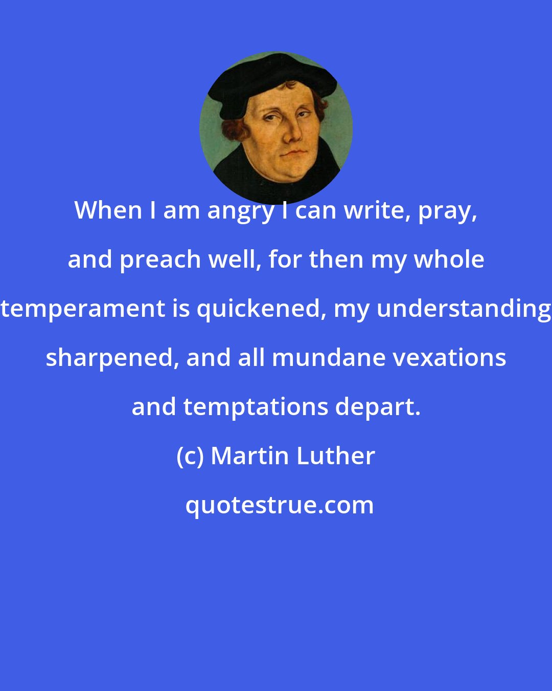 Martin Luther: When I am angry I can write, pray, and preach well, for then my whole temperament is quickened, my understanding sharpened, and all mundane vexations and temptations depart.