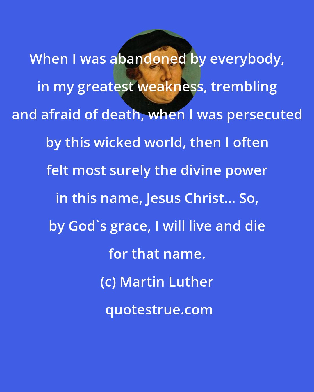 Martin Luther: When I was abandoned by everybody, in my greatest weakness, trembling and afraid of death, when I was persecuted by this wicked world, then I often felt most surely the divine power in this name, Jesus Christ... So, by God's grace, I will live and die for that name.