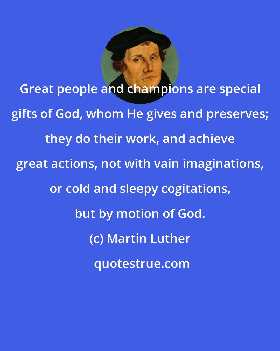 Martin Luther: Great people and champions are special gifts of God, whom He gives and preserves; they do their work, and achieve great actions, not with vain imaginations, or cold and sleepy cogitations, but by motion of God.