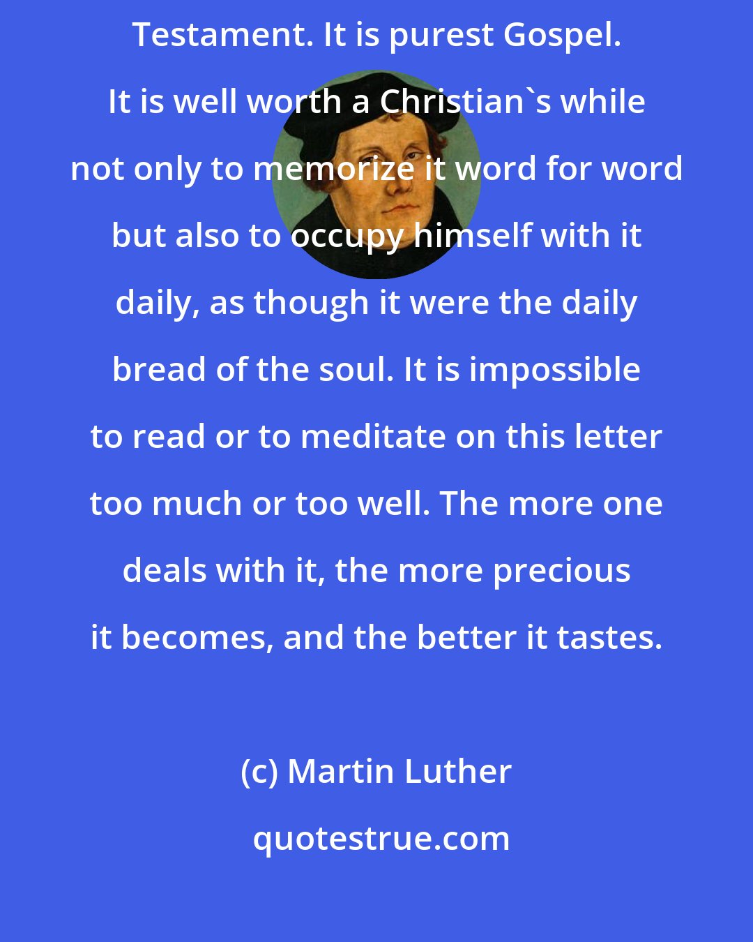 Martin Luther: This letter [to the Romans] is truly the most important piece in the New Testament. It is purest Gospel. It is well worth a Christian's while not only to memorize it word for word but also to occupy himself with it daily, as though it were the daily bread of the soul. It is impossible to read or to meditate on this letter too much or too well. The more one deals with it, the more precious it becomes, and the better it tastes.