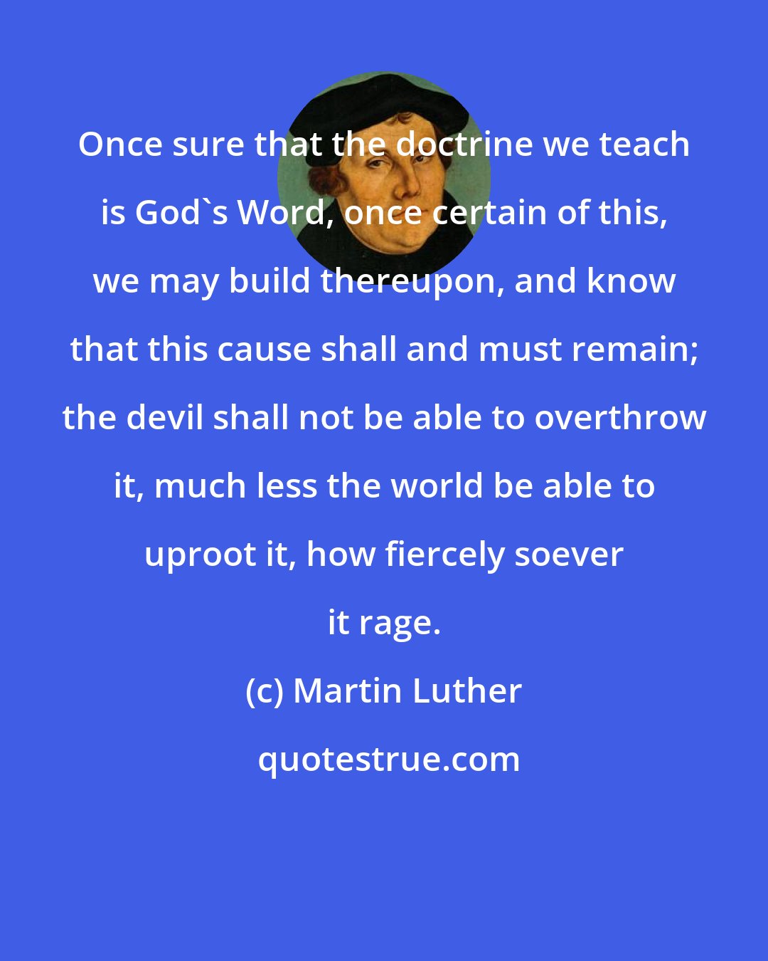 Martin Luther: Once sure that the doctrine we teach is God's Word, once certain of this, we may build thereupon, and know that this cause shall and must remain; the devil shall not be able to overthrow it, much less the world be able to uproot it, how fiercely soever it rage.