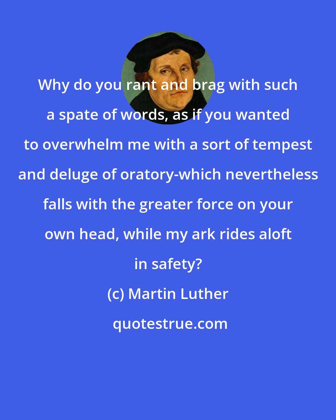 Martin Luther: Why do you rant and brag with such a spate of words, as if you wanted to overwhelm me with a sort of tempest and deluge of oratory-which nevertheless falls with the greater force on your own head, while my ark rides aloft in safety?