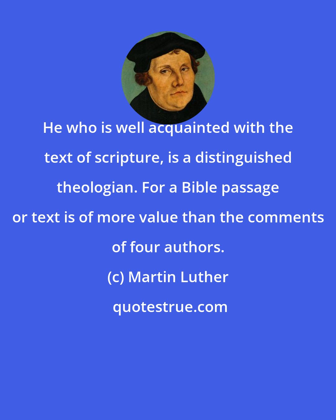 Martin Luther: He who is well acquainted with the text of scripture, is a distinguished theologian. For a Bible passage or text is of more value than the comments of four authors.