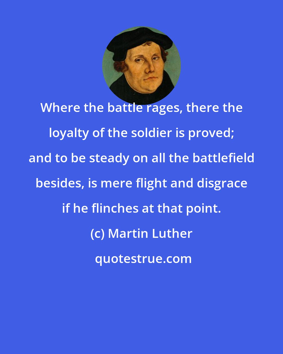 Martin Luther: Where the battle rages, there the loyalty of the soldier is proved; and to be steady on all the battlefield besides, is mere flight and disgrace if he flinches at that point.