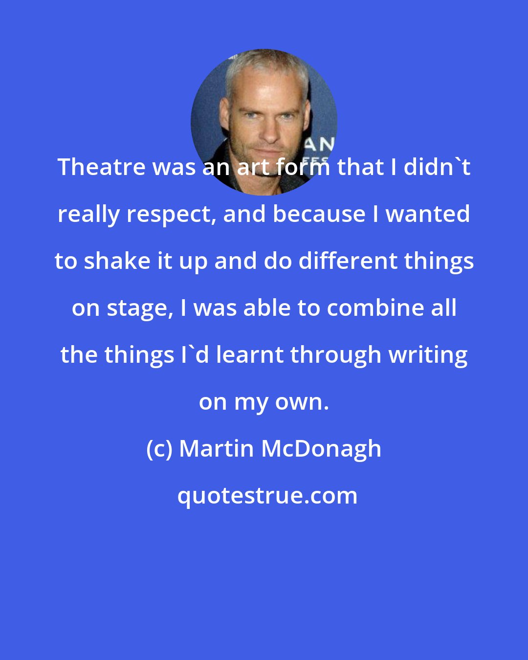 Martin McDonagh: Theatre was an art form that I didn't really respect, and because I wanted to shake it up and do different things on stage, I was able to combine all the things I'd learnt through writing on my own.
