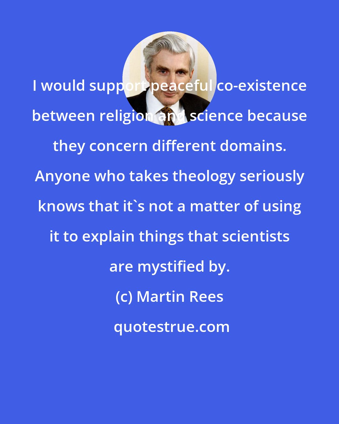 Martin Rees: I would support peaceful co-existence between religion and science because they concern different domains. Anyone who takes theology seriously knows that it's not a matter of using it to explain things that scientists are mystified by.