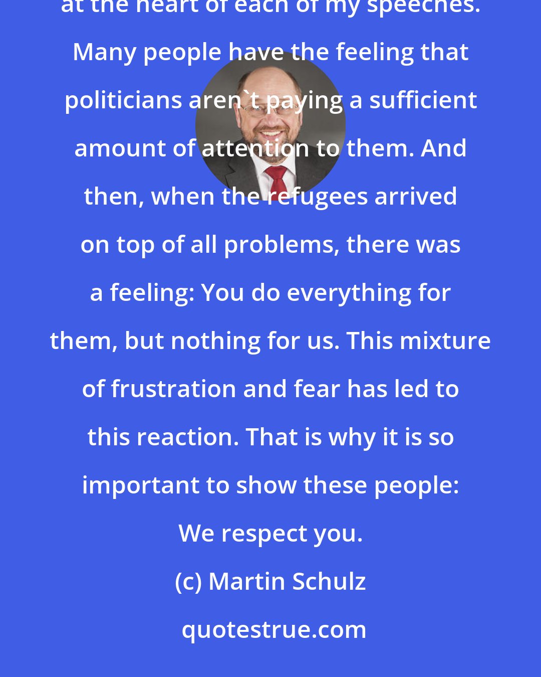 Martin Schulz: For me, respect is an extremely important political term. Since I began campaigning, it has been at the heart of each of my speeches. Many people have the feeling that politicians aren't paying a sufficient amount of attention to them. And then, when the refugees arrived on top of all problems, there was a feeling: You do everything for them, but nothing for us. This mixture of frustration and fear has led to this reaction. That is why it is so important to show these people: We respect you.