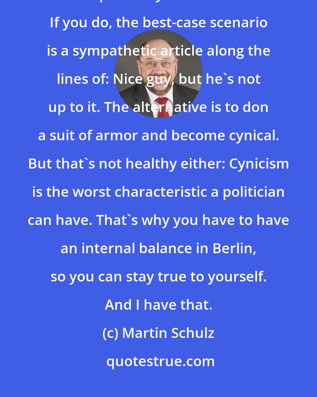 Martin Schulz: There are certain reactions that you aren't allowed to show in Berlin, for example that you feel offended. If you do, the best-case scenario is a sympathetic article along the lines of: Nice guy, but he's not up to it. The alternative is to don a suit of armor and become cynical. But that's not healthy either: Cynicism is the worst characteristic a politician can have. That's why you have to have an internal balance in Berlin, so you can stay true to yourself. And I have that.