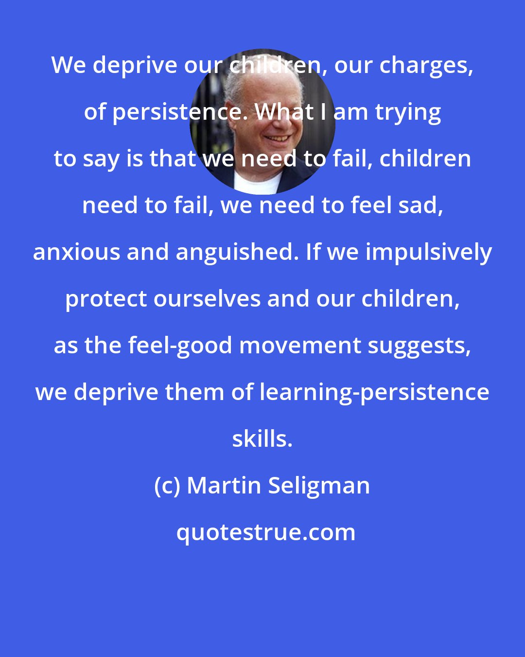 Martin Seligman: We deprive our children, our charges, of persistence. What I am trying to say is that we need to fail, children need to fail, we need to feel sad, anxious and anguished. If we impulsively protect ourselves and our children, as the feel-good movement suggests, we deprive them of learning-persistence skills.