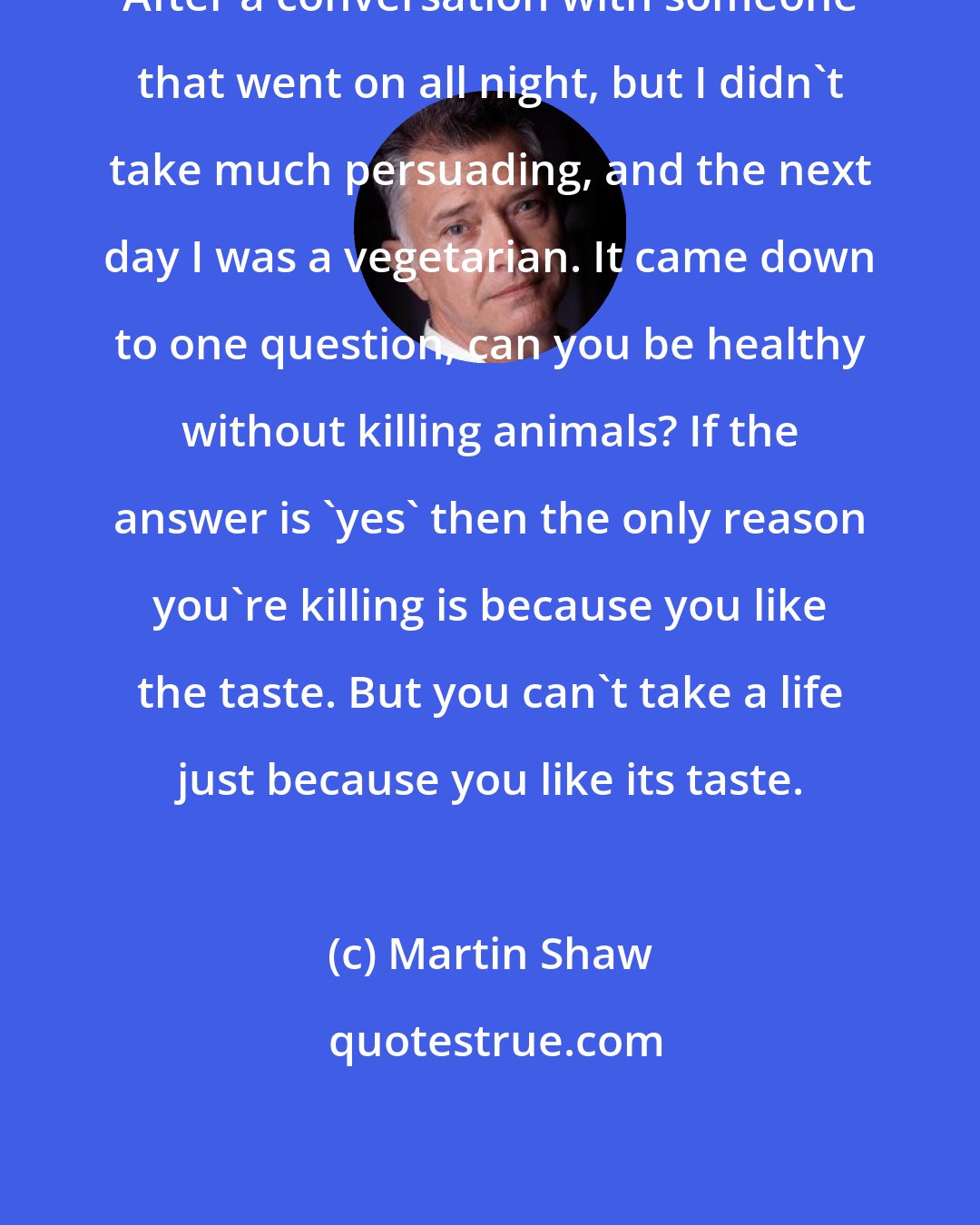 Martin Shaw: After a conversation with someone that went on all night, but I didn't take much persuading, and the next day I was a vegetarian. It came down to one question, can you be healthy without killing animals? If the answer is 'yes' then the only reason you're killing is because you like the taste. But you can't take a life just because you like its taste.