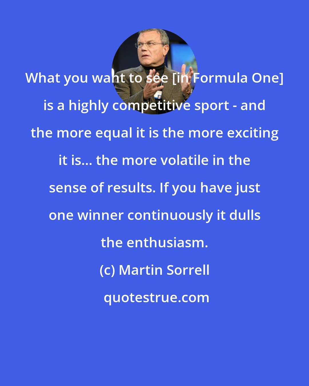 Martin Sorrell: What you want to see [in Formula One] is a highly competitive sport - and the more equal it is the more exciting it is... the more volatile in the sense of results. If you have just one winner continuously it dulls the enthusiasm.