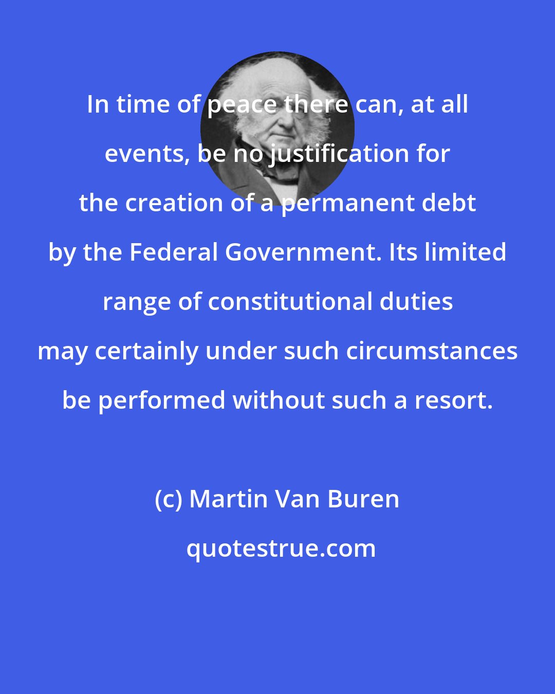 Martin Van Buren: In time of peace there can, at all events, be no justification for the creation of a permanent debt by the Federal Government. Its limited range of constitutional duties may certainly under such circumstances be performed without such a resort.