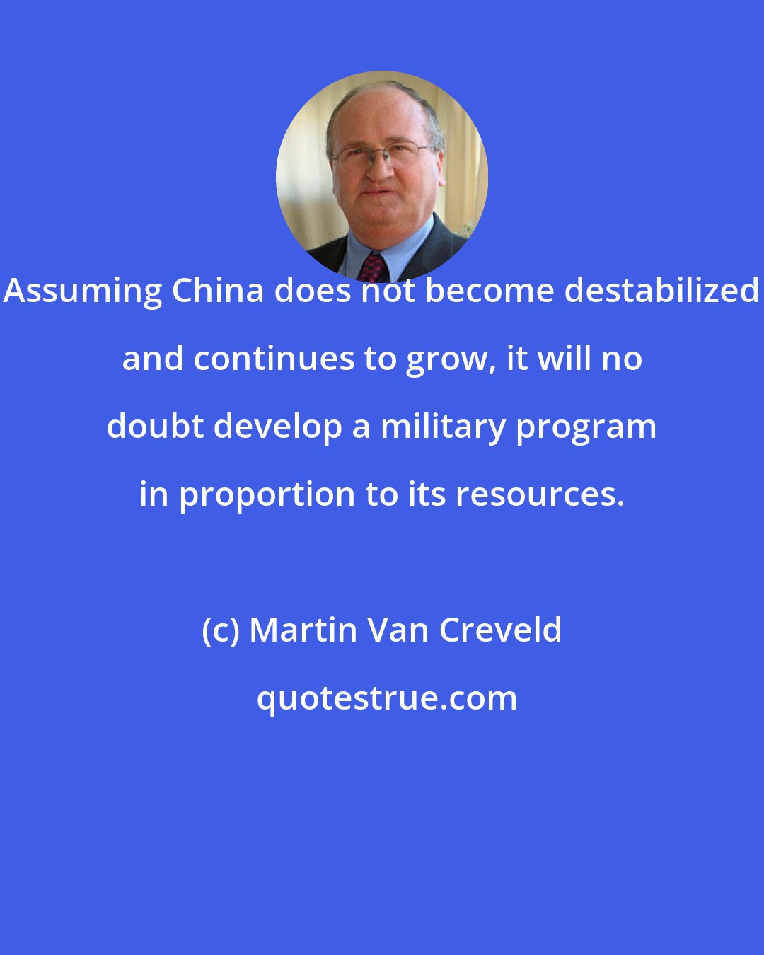 Martin Van Creveld: Assuming China does not become destabilized and continues to grow, it will no doubt develop a military program in proportion to its resources.