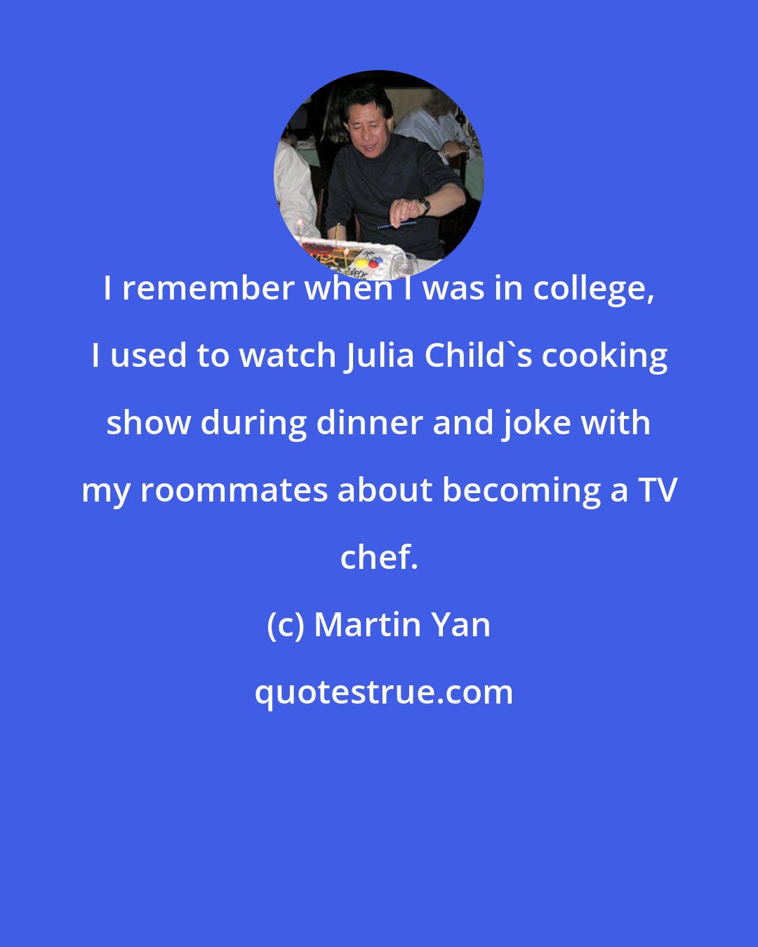 Martin Yan: I remember when I was in college, I used to watch Julia Child's cooking show during dinner and joke with my roommates about becoming a TV chef.