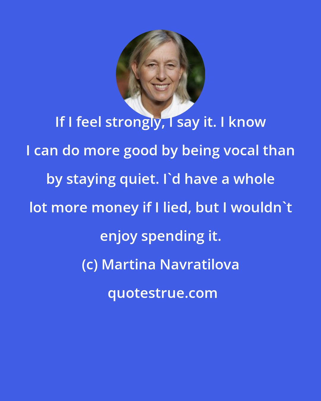 Martina Navratilova: If I feel strongly, I say it. I know I can do more good by being vocal than by staying quiet. I'd have a whole lot more money if I lied, but I wouldn't enjoy spending it.