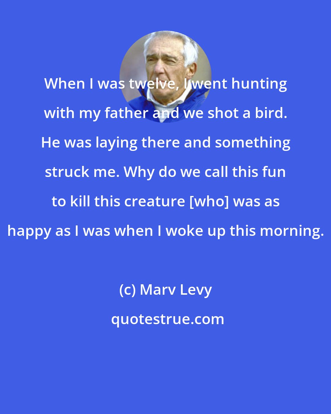 Marv Levy: When I was twelve, I went hunting with my father and we shot a bird. He was laying there and something struck me. Why do we call this fun to kill this creature [who] was as happy as I was when I woke up this morning.