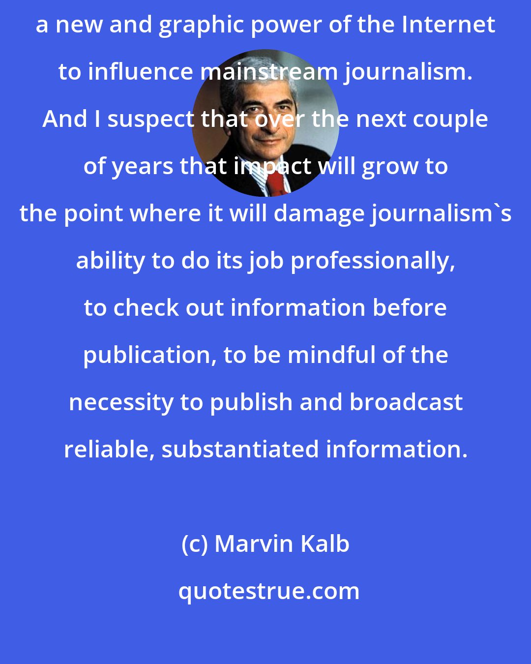 Marvin Kalb: Matt Drudge's role in the Monica Lewinski scandal] strikes me as a new and graphic power of the Internet to influence mainstream journalism. And I suspect that over the next couple of years that impact will grow to the point where it will damage journalism's ability to do its job professionally, to check out information before publication, to be mindful of the necessity to publish and broadcast reliable, substantiated information.