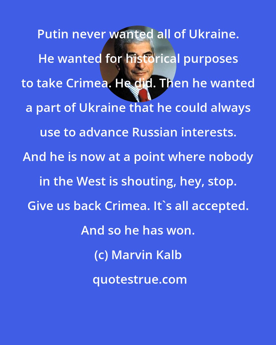 Marvin Kalb: Putin never wanted all of Ukraine. He wanted for historical purposes to take Crimea. He did. Then he wanted a part of Ukraine that he could always use to advance Russian interests. And he is now at a point where nobody in the West is shouting, hey, stop. Give us back Crimea. It's all accepted. And so he has won.