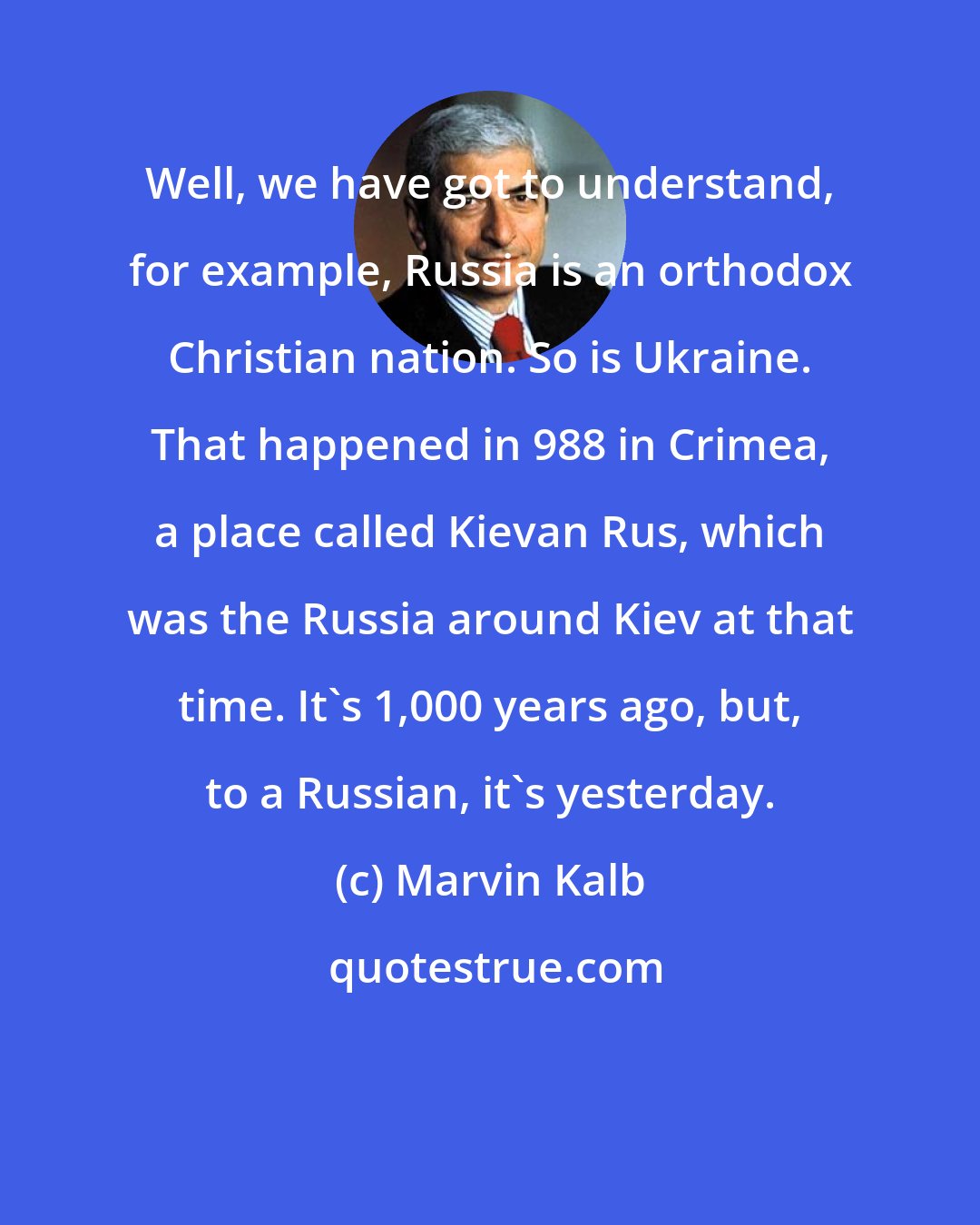 Marvin Kalb: Well, we have got to understand, for example, Russia is an orthodox Christian nation. So is Ukraine. That happened in 988 in Crimea, a place called Kievan Rus, which was the Russia around Kiev at that time. It's 1,000 years ago, but, to a Russian, it's yesterday.