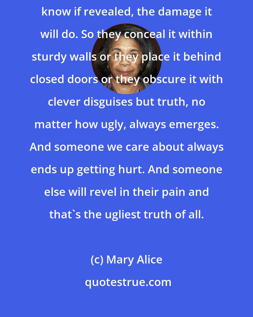 Mary Alice: When the truth is ugly, people try to keep it hidden, because they know if revealed, the damage it will do. So they conceal it within sturdy walls or they place it behind closed doors or they obscure it with clever disguises but truth, no matter how ugly, always emerges. And someone we care about always ends up getting hurt. And someone else will revel in their pain and that's the ugliest truth of all.
