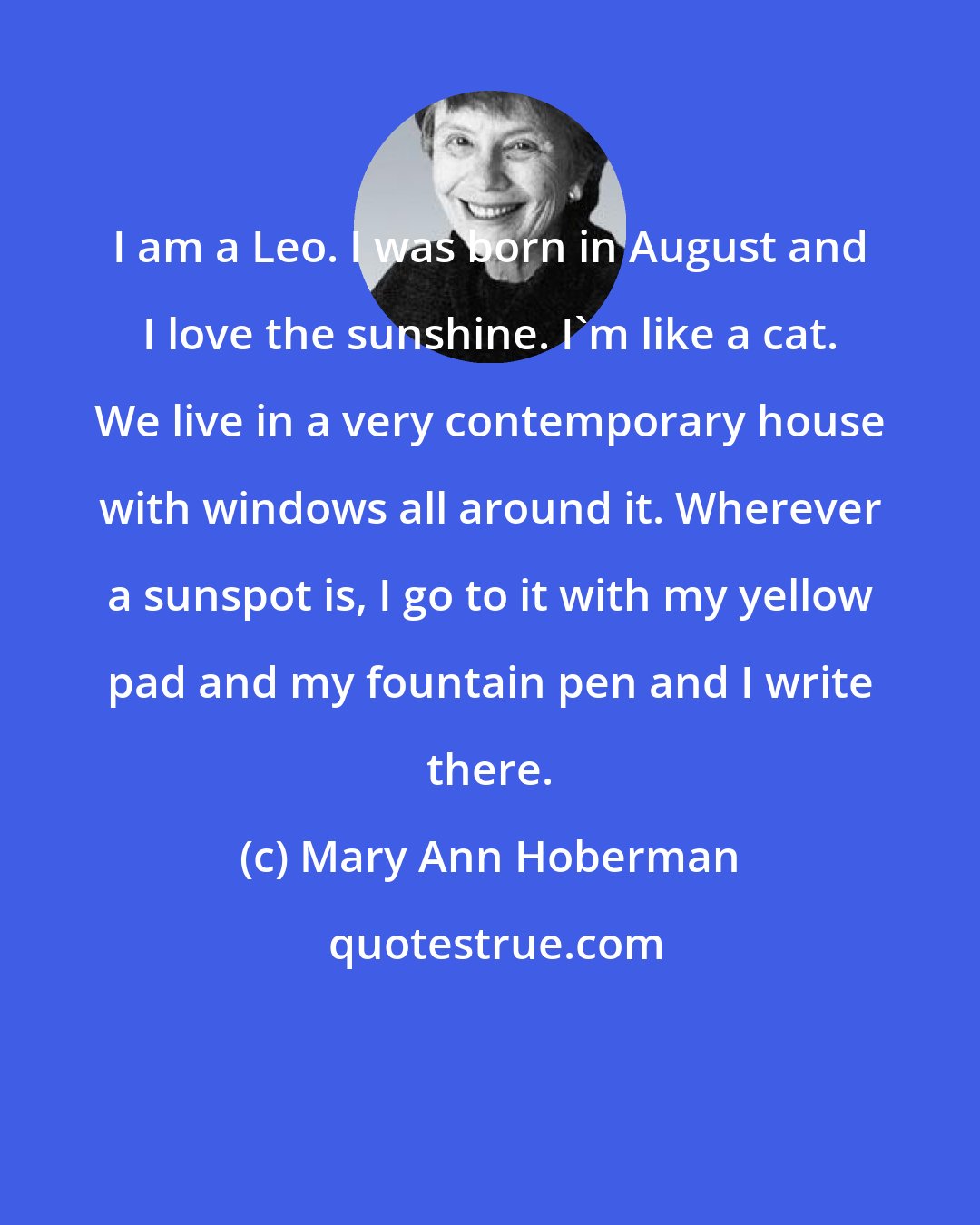 Mary Ann Hoberman: I am a Leo. I was born in August and I love the sunshine. I'm like a cat. We live in a very contemporary house with windows all around it. Wherever a sunspot is, I go to it with my yellow pad and my fountain pen and I write there.