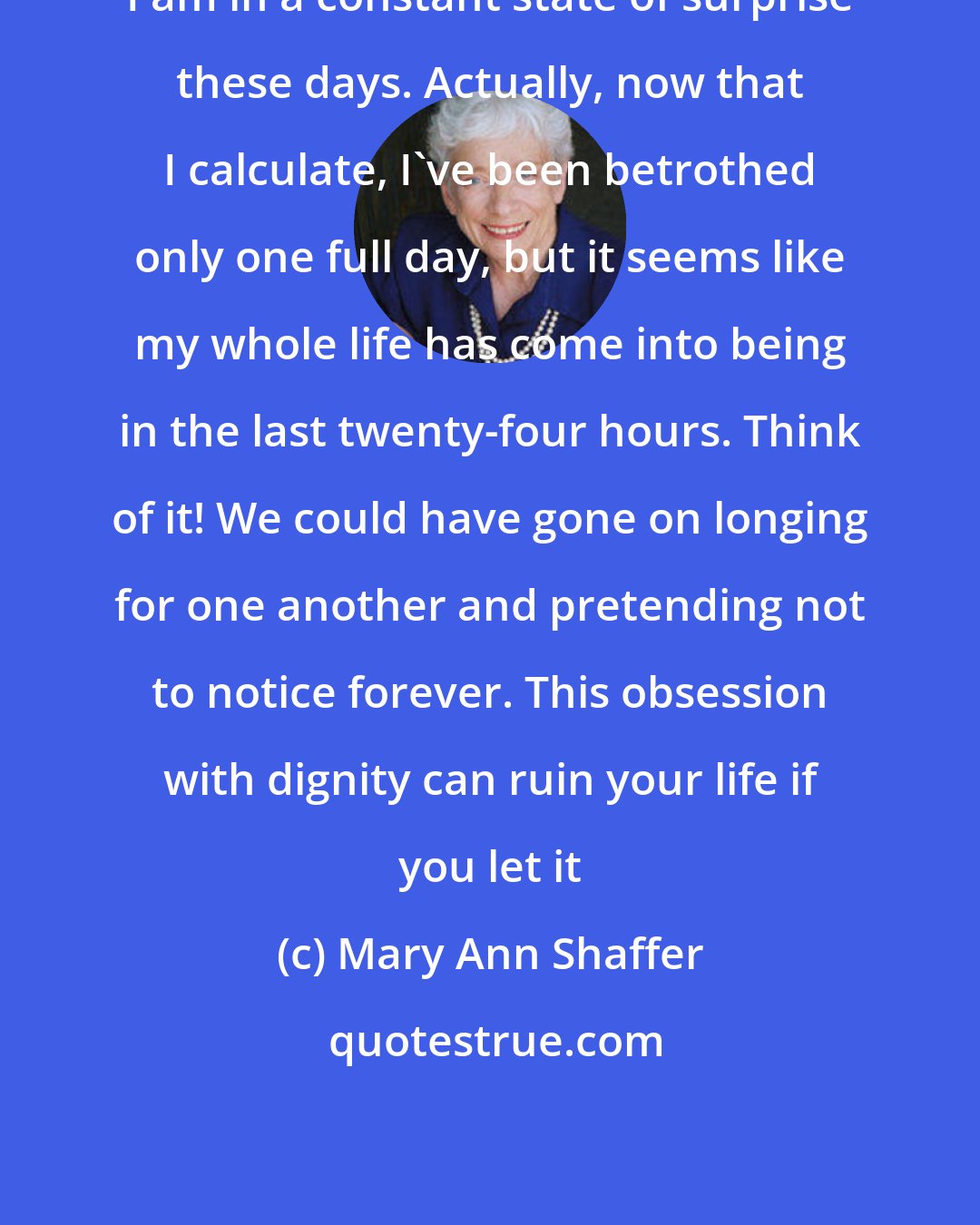 Mary Ann Shaffer: I am in a constant state of surprise these days. Actually, now that I calculate, I've been betrothed only one full day, but it seems like my whole life has come into being in the last twenty-four hours. Think of it! We could have gone on longing for one another and pretending not to notice forever. This obsession with dignity can ruin your life if you let it